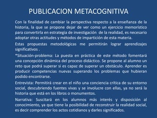 PUBLICACION METACOGNITIVACon la finalidad de cambiar la perspectiva respecto a la enseñanza de la historia, la que se propone dejar de ver como un ejercicio memorístico para convertirla en estrategia de investigación  de la realidad, es necesario adoptar otras actitudes y métodos de impartición de esta materia.Estas propuestas metodológicas me permitirán lograr aprendizajes significativos .*Situación-problema: La puesta en práctica de este método fomentará una concepción dinámica del proceso didáctico. Se propone al alumno un reto que podrá superar si es capaz de superar un obstáculo. Aprender es producir competencias nuevas superando los problemas que hubieran podido encontrarse.Entrevista: Permitirá crear en el niño una conciencia crítica de su entorno social, descubriendo fuentes vivas y se involucre con ellas, ya no será la historia que está en los libros o monumentos.Narrativa: Suscitará en los alumnos más interés y disposición al conocimiento, ya que tiene la posibilidad de reconstruir la realidad social, es decir comprender los actos cotidianos y darles significados.