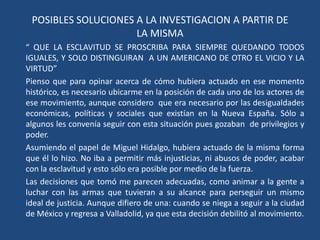 POSIBLES SOLUCIONES A LA INVESTIGACION A PARTIR DE LA MISMA“ QUE LA ESCLAVITUD SE PROSCRIBA PARA SIEMPRE QUEDANDO TODOS IGUALES, Y SOLO DISTINGUIRAN  A UN AMERICANO DE OTRO EL VICIO Y LA VIRTUD”Pienso que para opinar acerca de cómo hubiera actuado en ese momento histórico, es necesario ubicarme en la posición de cada uno de los actores de ese movimiento, aunque considero  que era necesario por las desigualdades económicas, políticas y sociales que existían en la Nueva España. Sólo a algunos les convenía seguir con esta situación pues gozaban  de privilegios y poder.Asumiendo el papel de Miguel Hidalgo, hubiera actuado de la misma forma que él lo hizo. No iba a permitir más injusticias, ni abusos de poder, acabar con la esclavitud y esto sólo era posible por medio de la fuerza.Las decisiones que tomó me parecen adecuadas, como animar a la gente a luchar con las armas que tuvieran a su alcance para perseguir un mismo ideal de justicia. Aunque difiero de una: cuando se niega a seguir a la ciudad de México y regresa a Valladolid, ya que esta decisión debilitó al movimiento.