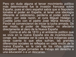 Pero sin duda alguna el tercer movimiento político más determinante fue la invasión francesa sobre España, pues el clero español sabía que si Napoleón tomaba el poder en España, al tener una ideología diferente al catolicismo, perdería el poder sobre el pueblo; por esta razón, el cura Miguel Hidalgo y Costilla junto con el padre José María Morelos y Pavón se convencieron de iniciar la lucha armada. De ese modo, el poder de Napoleón no afectaría directamente al clero de la Nueva España        Corría el año de 1810 y el ambiente político que se vivía en la nueva España era de incertidumbre, coraje, etc. bastaba ver la cara de los indígenas para darse cuenta lo que ellos sufrían, las grandes diferencias sociales se reflejaba en cada rincón de la nueva España, en la cara de los niños quienes trabajaban largas jornadas de trabajo sin derecho a una educación o a un descanso.