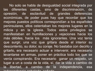       No solo se habla de desigualdad social integrada por las diferentes castas, sino de discriminación, de opresión, de esclavitud de grandes deferencias económicas, de poder pues hay que recordar que los mejores puestos políticos correspondían a los españoles peninsulares, ellos ostentaban los mejores lugares en la milicia y en la iglesia. Todos estos privilegios se manifestaban en humillaciones y vejaciones hacia los más débiles, hacia los  más ignorantes. Una voz tenía que surgir, una voz que gritara desde el interior su descontento, su dolor, su coraje. No bastaba con decirlo y gritarlo, era necesario actuar e intervenir, era necesario levantarse en armas, poner en práctica todo los que se venía conspirando. Era necesario  ganar un respeto, un lugar a un a costa de la vida, sí, dar la vida a cambio de la libertad, a cambio de la independencia, esa independencia anhelada, soñada.