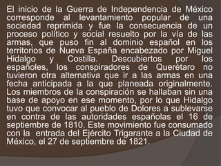 El inicio de la Guerra de Independencia de México corresponde al levantamiento popular de una sociedad reprimida y fue la consecuencia de un proceso político y social resuelto por la vía de las armas, que puso fin al dominio español en los territorios de Nueva España encabezado por Miguel Hidalgo y Costilla. Descubiertos por los españoles, los conspiradores de Querétaro no tuvieron otra alternativa que ir a las armas en una fecha anticipada a la que planeada originalmente. Los miembros de la conspiración se hallaban sin una base de apoyo en ese momento, por lo que Hidalgo tuvo que convocar al pueblo de Dolores a sublevarse en contra de las autoridades españolas el 16 de septiembre de 1810. Este movimiento fue consumado con la  entrada del Ejército Trigarante a la Ciudad de México, el 27 de septiembre de 1821.