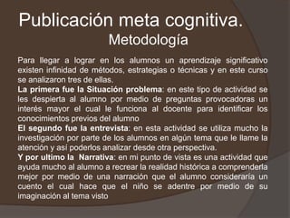 Publicación meta cognitiva.Metodología Para llegar a lograr en los alumnos un aprendizaje significativo existen infinidad de métodos, estrategias o técnicas y en este curso se analizaron tres de ellas.La primera fue la Situación problema: en este tipo de actividad se les despierta al alumno por medio de preguntas provocadoras un  interés mayor el cual le funciona al docente para identificar los conocimientos previos del alumno El segundo fue la entrevista: en esta actividad se utiliza mucho la investigación por parte de los alumnos en algún tema que le llame la atención y así poderlos analizar desde otra perspectiva.Y por ultimo la  Narrativa: en mi punto de vista es una actividad que ayuda mucho al alumno a recrear la realidad histórica a comprenderla mejor por medio de una narración que el alumno consideraría un cuento el cual hace que el niño se adentre por medio de su imaginación al tema visto 
