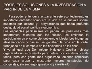 POSIBLES SOLUCIONES A LA INVESTIGACION A PARTIR DE LA MISMA      Para poder entender y actuar ante este acontecimiento es importante entender como era la vida en la nueva España, sabemos por lecturas y  proyecciones que había profunda desigualdad social, política y económica.Los españoles peninsulares ocupaban las posiciones mas importantes, mientras que los criollos, les limitaban la participación en el comercio, gobierno e iglesia. Los indígenas afroamericanos y castas, se ganaban la vida en la calle, trabajando en el campo o en las haciendas de los ricos.Y yo al igual que Don miguel Hidalgo y Costilla hubiese organizado un movimiento para pelear por los derechos de todos, pero con gente mas organizada teniendo cabecillas para cada grupo y mastranto mejores estrategias de conquistas, sin embargo apruebo lo ya realizado.