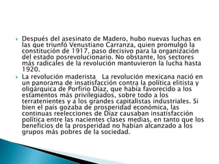 Después del asesinato de Madero, hubo nuevas luchas en las que triunfó Venustiano Carranza, quien promulgó la constitución de 1917, paso decisivo para la organización del estado posrevolucionario. No obstante, los sectores más radicales de la revolución mantuvieron la lucha hasta 1920.La revolución maderista   La revolución mexicana nació en un panorama de insatisfacción contra la política elitista y oligárquica de Porfirio Díaz, que había favorecido a los estamentos más privilegiados, sobre todo a los terratenientes y a los grandes capitalistas industriales. Si bien el país gozaba de prosperidad económica, las continuas reelecciones de Díaz causaban insatisfacción política entre las nacientes clases medias, en tanto que los beneficios de la prosperidad no habían alcanzado a los grupos más pobres de la sociedad.