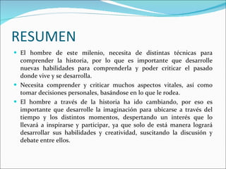 RESUMEN El hombre de este milenio, necesita de distintas técnicas para comprender la historia, por lo que es importante que desarrolle nuevas habilidades para comprenderla y poder criticar el pasado donde vive y se desarrolla. Necesita comprender y criticar muchos aspectos vitales, así como tomar decisiones personales, basándose en lo que le rodea. El hombre a través de la historia ha ido cambiando, por eso es importante que desarrolle la imaginación para ubicarse a través del tiempo y los distintos momentos, despertando un interés que lo llevará a inspirarse y participar, ya que solo de está manera logrará desarrollar sus habilidades y creatividad, suscitando la discusión y debate entre ellos. 