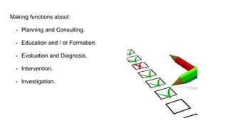 Making functions about:
- Planning and Consulting.
- Education and / or Formation.
- Evaluation and Diagnosis.
- Intervention.
- Investigation.
 