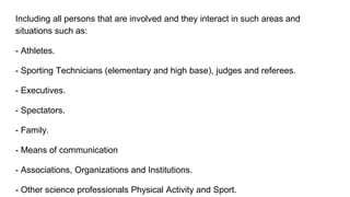 Including all persons that are involved and they interact in such areas and
situations such as:
- Athletes.
- Sporting Technicians (elementary and high base), judges and referees.
- Executives.
- Spectators.
- Family.
- Means of communication
- Associations, Organizations and Institutions.
- Other science professionals Physical Activity and Sport.
 
