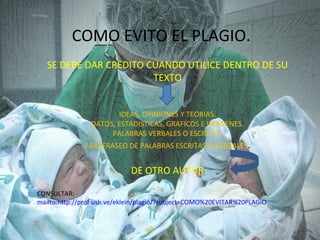 COMO EVITO EL PLAGIO.
   SE DEBE DAR CREDITO CUANDO UTILICE DENTRO DE SU
                        TEXTO


                       IDEAS, OPINIONES Y TEORIAS.
                DATOS, ESTADISTICAS, GRAFICOS E IMÁGENES.
                     PALABRAS VERBALES O ESCRITAS.
              PARAFRASEO DE PALABRAS ESCRITAS O VERBALES.


                             DE OTRO AUTOR.

CONSULTAR:
mailto:http://prof.usb.ve/eklein/plagio/?subject=COMO%20EVITAR%20PLAGIO
 