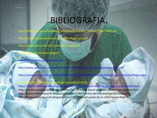 BIBLIOGRAFIA.
http://biblioteca.uv.es/castellano/servicios/formacion_usuaris/Plagio-2010.pdf

http://www.usergioarboleda.edu.co/libro%20plagio.pdf

http://serbal.pntic.mec.es/~cmunoz11/plagio.pdf

http://prof.usb.ve/eklein/plagio/

http://www.rieoei.org/rie50a10.pdf

http://www.upcomillas.es/personal/peter/otrosdocumentos/TrabajoscasaPlagio.pdf

http://www.pucmm.edu.do/RSTA/BIBLIOTECA/FORMACIONUSUARIOS/Paginas/ComoEvitarPlagio.aspx

URL del BLOG o Entradas consultadas anexadas al BLOG:
http://medicinablanquicett.blogspot.com/2012/09/planteamiento-de-la-pregunta-actividad.html
http://medicinablanquicett.blogspot.com/2012/09/por-daniel-de-jesus-blanquicett-sanchez.html
http://medicinablanquicett.blogspot.com/2012/09/fuentes-de-informacion-utilizadas.html
http://medicinablanquicett.blogspot.com/2012/09/evaluacion-de-la-informacion.html
 