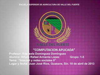 ESCUELA SUPERIOR DE AGRICULTURA DE VALLE DEL FUERTE




                  “COMPUTACION APLICADA”
Profesor: Rita Isela Dominguez Dominguez
Alumno: Arturo Rafael Armenta López          Grupo: 1-5
Tema: “Internet y redes sociales II”
Lugar y fecha: Juan José Ríos, Guasave, Sin. 10 de abril de 2013
 