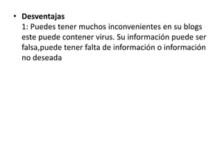 • Desventajas
  1: Puedes tener muchos inconvenientes en su blogs
  este puede contener virus. Su información puede ser
  falsa,puede tener falta de información o información
  no deseada
 