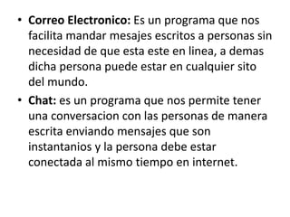 • Correo Electronico: Es un programa que nos
  facilita mandar mesajes escritos a personas sin
  necesidad de que esta este en linea, a demas
  dicha persona puede estar en cualquier sito
  del mundo.
• Chat: es un programa que nos permite tener
  una conversacion con las personas de manera
  escrita enviando mensajes que son
  instantanios y la persona debe estar
  conectada al mismo tiempo en internet.
 