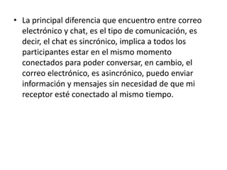 • La principal diferencia que encuentro entre correo
  electrónico y chat, es el tipo de comunicación, es
  decir, el chat es sincrónico, implica a todos los
  participantes estar en el mismo momento
  conectados para poder conversar, en cambio, el
  correo electrónico, es asincrónico, puedo enviar
  información y mensajes sin necesidad de que mi
  receptor esté conectado al mismo tiempo.
 