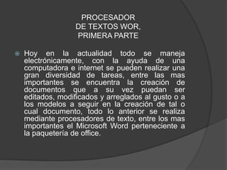 PROCESADOR
                   DE TEXTOS WOR,
                   PRIMERA PARTE

   Hoy en la actualidad todo se maneja
    electrónicamente, con la ayuda de una
    computadora e internet se pueden realizar una
    gran diversidad de tareas, entre las mas
    importantes se encuentra la creación de
    documentos que a su vez puedan ser
    editados, modificados y arreglados al gusto o a
    los modelos a seguir en la creación de tal o
    cual documento, todo lo anterior se realiza
    mediante procesadores de texto, entre los mas
    importantes el Microsoft Word perteneciente a
    la paquetería de office.
 