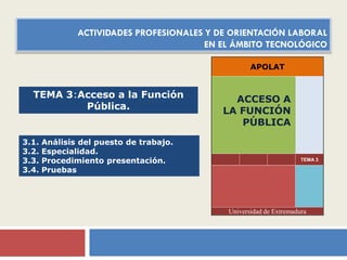 ACTIVIDADES PROFESIONALES Y DE ORIENTACIÓN LABORAL
EN EL ÁMBITO TECNOLÓGICO
APOLAT

TEMA 3:Acceso a la Función
Pública.

3.1.
3.2.
3.3.
3.4.

Análisis del puesto de trabajo.
Especialidad.
Procedimiento presentación.
Pruebas

ACCESO A
LA FUNCIÓN
PÚBLICA

TEMA 3

Universidad de Extremadura

 