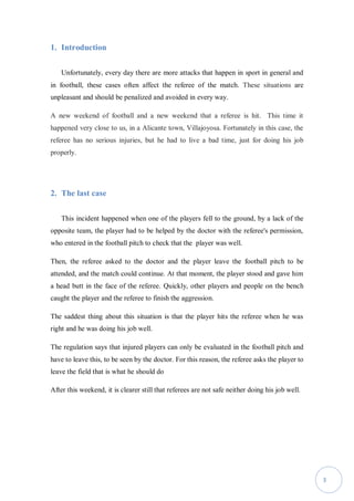 3
1. Introduction
Unfortunately, every day there are more attacks that happen in sport in general and
in football, these cases often affect the referee of the match. These situations are
unpleasant and should be penalized and avoided in every way.
A new weekend of football and a new weekend that a referee is hit. This time it
happened very close to us, in a Alicante town, Villajoyosa. Fortunately in this case, the
referee has no serious injuries, but he had to live a bad time, just for doing his job
properly.
2. The last case
This incident happened when one of the players fell to the ground, by a lack of the
opposite team, the player had to be helped by the doctor with the referee's permission,
who entered in the football pitch to check that the player was well.
Then, the referee asked to the doctor and the player leave the football pitch to be
attended, and the match could continue. At that moment, the player stood and gave him
a head butt in the face of the referee. Quickly, other players and people on the bench
caught the player and the referee to finish the aggression.
The saddest thing about this situation is that the player hits the referee when he was
right and he was doing his job well.
The regulation says that injured players can only be evaluated in the football pitch and
have to leave this, to be seen by the doctor. For this reason, the referee asks the player to
leave the field that is what he should do
After this weekend, it is clearer still that referees are not safe neither doing his job well.
 