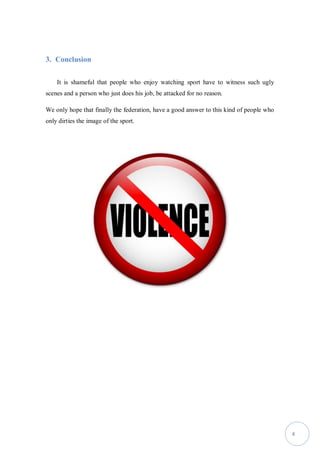 4
3. Conclusion
It is shameful that people who enjoy watching sport have to witness such ugly
scenes and a person who just does his job, be attacked for no reason.
We only hope that finally the federation, have a good answer to this kind of people who
only dirties the image of the sport.
 