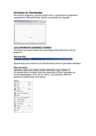 ENTRADA AL PROGRAMA
Per entrar al programa, cal picar al botó d’Inici, a continuació a programes i
seguidament a Microsoft Excel. Sortirà una pantalla com aquesta:




LES DIFERENTS BARRES D’EINES
Les barres que podem trobar dins del programa Microsoft Excel, són les
següents:

Barra de títol


Aquesta barra ens mostra el nom del document sobre el qual estem treballant.

Barra de menú

En aquesta barra hi podem trobar les operacions d’Excel, agrupades en
menús desplegables. Al fer clic en “Arxivo”, per exemple, veiem les
operacions relacionades amb aquest :
 