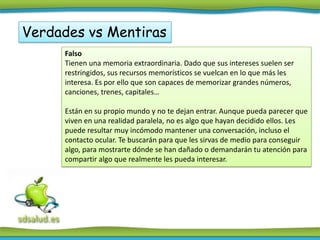 Verdades vs Mentiras
     Falso
     Tienen una memoria extraordinaria. Dado que sus intereses suelen ser
     restringidos, sus recursos memorísticos se vuelcan en lo que más les
     interesa. Es por ello que son capaces de memorizar grandes números,
     canciones, trenes, capitales…

     Están en su propio mundo y no te dejan entrar. Aunque pueda parecer que
     viven en una realidad paralela, no es algo que hayan decidido ellos. Les
     puede resultar muy incómodo mantener una conversación, incluso el
     contacto ocular. Te buscarán para que les sirvas de medio para conseguir
     algo, para mostrarte dónde se han dañado o demandarán tu atención para
     compartir algo que realmente les pueda interesar.
 