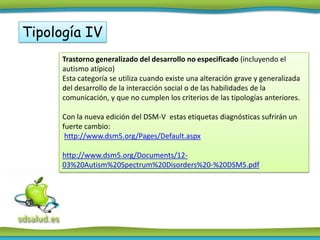 Tipología IV
      Trastorno generalizado del desarrollo no especificado (incluyendo el
      autismo atípico)
      Esta categoría se utiliza cuando existe una alteración grave y generalizada
      del desarrollo de la interacción social o de las habilidades de la
      comunicación, y que no cumplen los criterios de las tipologías anteriores.

      Con la nueva edición del DSM-V estas etiquetas diagnósticas sufrirán un
      fuerte cambio:
       http://www.dsm5.org/Pages/Default.aspx

      http://www.dsm5.org/Documents/12-
      03%20Autism%20Spectrum%20Disorders%20-%20DSM5.pdf
 