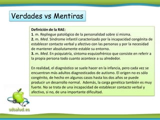 Verdades vs Mentiras
     Definición de la RAE:
     1. m. Repliegue patológico de la personalidad sobre sí misma.
     2. m. Med. Síndrome infantil caracterizado por la incapacidad congénita de
     establecer contacto verbal y afectivo con las personas y por la necesidad
     de mantener absolutamente estable su entorno.
     3. m. Med. En psiquiatría, síntoma esquizofrénico que consiste en referir a
     la propia persona todo cuanto acontece a su alrededor.

     En realidad, el diagnóstico se suele hacer en la infancia, pero cada vez se
     encuentran más adultos diagnosticados de autismo. El origen no es sólo
     congénito, de hecho en algunos casos hasta los dos años se puede
     producir un desarrollo normal. Además, la carga genética también es muy
     fuerte. No se trata de una incapacidad de establecer contacto verbal y
     afectivo, si no, de una importante dificultad.
 