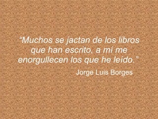 “ Muchos se jactan de los libros que han escrito, a mí me enorgullecen los que he leído.”   Jorge Luis Borges 