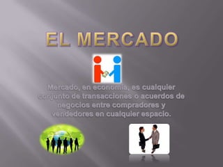 EL MERCADO Mercado, en economía, es cualquier conjunto de transacciones o acuerdos de negocios entre compradores y vendedores en cualquier espacio. 