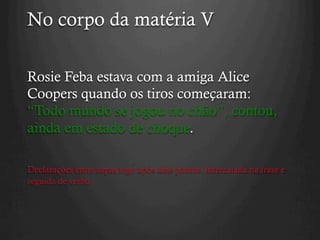 No corpo da matéria V
Rosie Feba estava com a amiga Alice
Coopers quando os tiros começaram:
“Todo mundo se jogou no chão”, contou,
ainda em estado de choque.
Declarações entre aspas logo após dois pontos. Intercalada na frase e
seguida de verbo.
 