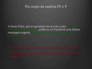 No corpo da matéria IV e V
A boate Pulse, que se apresenta em seu site como "o bar gay
mais quente de Orlando", publicou no Facebook uma última
mensagem urgente: "Todos saiam da Pulse e continuem
correndo".
•  Declaração da fonte entre aspas intercalada na frase.
•  Declarações entre aspas logo após dois pontos. Sem
verbo.
 