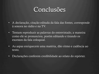 Conclusões
•  A declaração, citação editada da fala das fontes, corresponde
à sonora no rádio e na TV.
•  Tentam reproduzir as palavras do entrevistado, a maneira
como ele se pronunciou, porém editando e tirando os
excessos da fala coloquial.
•  As aspas enriquecem uma matéria, dão ritmo e cadência ao
texto.
•  Declarações conferem credibilidade ao relato do repórter.
 