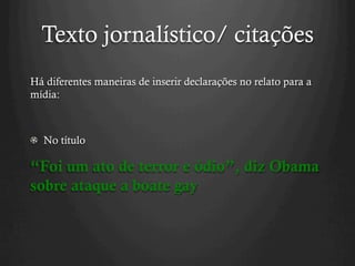 Texto jornalístico/ citações
Há diferentes maneiras de inserir declarações no relato para a
mídia:
  No título
“Foi um ato de terror e ódio”, diz Obama
sobre ataque a boate gay
 