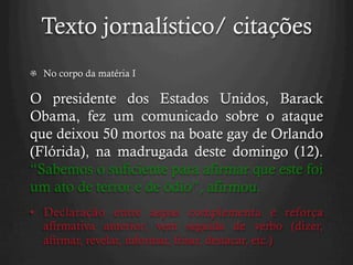 Texto jornalístico/ citações
  No corpo da matéria I
O presidente dos Estados Unidos, Barack
Obama, fez um comunicado sobre o ataque
que deixou 50 mortos na boate gay de Orlando
(Flórida), na madrugada deste domingo (12).
“Sabemos o suficiente para afirmar que este foi
um ato de terror e de ódio”, afirmou.
•  Declaração entre aspas complementa e reforça
afirmativa anterior; vem seguida de verbo (dizer,
afirmar, revelar, informar, frisar, destacar, etc.)
 