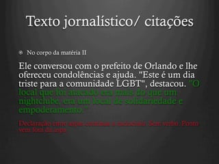 Texto jornalístico/ citações
  No corpo da matéria II
Ele conversou com o prefeito de Orlando e lhe
ofereceu condolências e ajuda. "Este é um dia
triste para a comunidade LGBT", destacou. "O
local que foi atacado era mais do que um
nightclube, era um local de solidariedade e
empoderamento.”
Declaração entre aspas continua o raciocínio. Sem verbo. Ponto
vem fora da aspa
 