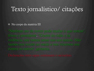 Texto jornalístico/ citações
  No corpo da matéria III
"Nenhum ato de terror pode mudar o que somos",
frisou o presidente. "Diante do ódio e da
violência, nós vamos amar uns aos outros. Não
vamos nos render ao medo e nos virarmos uns
contra os outros", garantiu.
Declarações entre aspas continuam o raciocínio.
 
