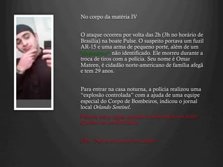 No corpo da matéria IV
O ataque ocorreu por volta das 2h (3h no horário de
Brasília) na boate Pulse. O suspeito portava um fuzil
AR-15 e uma arma de pequeno porte, além de um
"dispositivo" não identificado. Ele morreu durante a
troca de tiros com a polícia. Seu nome é Omar
Mateen, é cidadão norte-americano de família afegã
e tem 29 anos.
Para entrar na casa noturna, a polícia realizou uma
“explosão controlada” com a ajuda de uma equipe
especial do Corpo de Bombeiros, indicou o jornal
local Orlando Sentinel.
Palavra entre aspas reproduz informação da fonte.
Quesito de credibilidade..
Obs.: Nome do jornal em itálico.
 