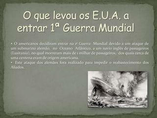 • O americanos decidiram entrar na 1ª Guerra Mundial devido a um ataque de
um submarino alemão, no Oceano Atlântico, a um navio inglês de passageiros
(Lusitania), no qual morreram mais de 1 milhar de passageiros, dos quais cerca de
uma centena eram de origem americana.
• Este ataque dos alemães fora realizado para impedir o reabastecimento dos
Aliados.
 