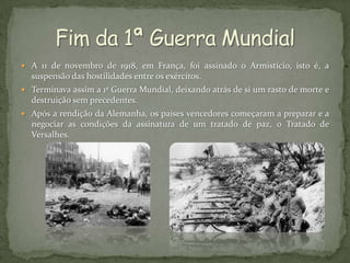  A 11 de novembro de 1918, em França, foi assinado o Armistício, isto é, a
  suspensão das hostilidades entre os exércitos.
 Terminava assim a 1ª Guerra Mundial, deixando atrás de si um rasto de morte e
  destruição sem precedentes.
 Após a rendição da Alemanha, os países vencedores começaram a preparar e a
  negociar as condições da assinatura de um tratado de paz, o Tratado de
  Versalhes.
 