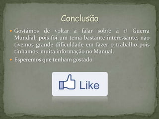  Gostámos   de voltar a falar sobre a 1ª Guerra
  Mundial, pois foi um tema bastante interessante, não
  tivemos grande dificuldade em fazer o trabalho pois
  tínhamos muita informação no Manual.
 Esperemos que tenham gostado.
 