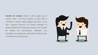 Sessões de terapia: Existe o velho jargão que a
melhor coisa a ser feita quando se está triste é
conversar e colocar todas mágoas para fora, e isso
não é apenas conversa. Um estudo publicado na
Revista Brasileira de Psiquiatria mostrou que sessões
de terapia (ou psicoterapia), realizadas com
psicólogos ou psiquiatras, apresentam eficácias reais
no tratamento da depressão.
 