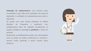 Utilização de medicamentos: Uma maneira muito
contundente e que colhe bons resultados nos casos de
depressão é a utilização de medicamentos para tratar a
depressão.
De acordo com outro estudo publicado na Revista
Brasileira de Psiquiatria, o tratamento com
antidepressivos deve ser realizado considerando os
aspectos biológicos, psicológicos, genéticos e sociais do
paciente.
Atualmente, os antidepressivos atuam nas comunicações
entre as células do cérebro, diminuindo os sintomas e
levando muitos pacientes a serem curados dessa
síndrome.
 