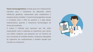 Testes Farmacogenéticos: Grande parte dos medicamentos
indicados para o tratamento da depressão sofrem
influências genéticas, responsáveis pelo metabolismo e
resposta desses remédios. O exame farmacogenético estuda
a correlação entre o DNA do paciente e a ação desses
medicamentos, guiando o tratamento farmacológico de
forma personalizada.
O exame é indicado para pacientes que não estão
respondendo como o esperado ao tratamento, que sofram
com efeitos colaterais, que passaram por um histórico de
troca constante de remédios devido a respostas indesejadas
do organismo aos medicamentos e também àqueles que
iniciarão um tratamento.
 