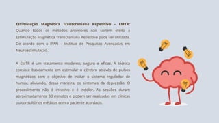 Estimulação Magnética Transcraniana Repetitiva – EMTR:
Quando todos os métodos anteriores não surtem efeito a
Estimulação Magnética Transcraniana Repetitiva pode ser utilizada.
De acordo com o IPAN – Instituo de Pesquisas Avançadas em
Neuroestimulação.
A EMTR é um tratamento moderno, seguro e eficaz. A técnica
consiste basicamente em estimular o cérebro através de pulsos
magnéticos com o objetivo de incitar o sistema regulador de
humor, aliviando, dessa maneira, os sintomas da depressão. O
procedimento não é invasivo e é indolor. As sessões duram
aproximadamente 30 minutos e podem ser realizadas em clínicas
ou consultórios médicos com o paciente acordado.
 