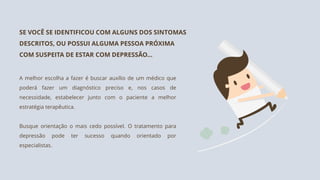 A melhor escolha a fazer é buscar auxílio de um médico que
poderá fazer um diagnóstico preciso e, nos casos de
necessidade, estabelecer junto com o paciente a melhor
estratégia terapêutica.
Busque orientação o mais cedo possível. O tratamento para
depressão pode ter sucesso quando orientado por
especialistas.
SE VOCÊ SE IDENTIFICOU COM ALGUNS DOS SINTOMAS
DESCRITOS, OU POSSUI ALGUMA PESSOA PRÓXIMA
COM SUSPEITA DE ESTAR COM DEPRESSÃO...
 
