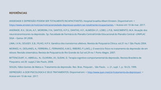 ANSIEDADE E DEPRESSÃO PODEM SER TOTALMENTE INCAPACITANTES. Hospital Israelita Albert Einstein. Disponível em: <
https://www.einstein.br/noticias/noticia/ansiedade-depressao-podem-ser-totalmente-incapacitantes. > Acesso em 10 de mar. 2017.
ANDRADE, R.V.; SILVA, A.F.; MOREIRA, F.N.; SANTOS, H.P.S.; DANTAS, H.F.; ALMEIDA I.F.; LOBO, L.P.B.; NASCIMENTO, M.A. Atuação dos
neurotransmissores na depressão. 5p. Faculdade de Farmácia do Planalto Central/União Educacional do Planalto Central –UNIPLAC
SIGA – Gama- DF.2008.
LIMA, I.V.N.; SOUGEY, E.B.; FILHO, H.P.V. Genética dos transtornos afetivos. Revista de Psiquiatria Clínica. vol.31 no.1 São Paulo 2004.
MORAES, H.; DESLANES, A.; FERREIRA, C.; FERNANDO, A.M.S.; RIBEIRO, P.;LAKS, J. O exercício físico no tratamento da depressão de em
idosos: Revisão sistemática. Revista de Psiquiatria do Rio Grande do Sul vol.29 no.1 Porto Alegre. 2007.
BITTENCOURT, V.; ABREULL. N.; OLIVEIRA, I.R.; SUDAK, D. Terapia cognitivo-comportamental da depressão. Revista Brasileira de
Psiquiatra. vol.30 suppl.2 São Paulo. 2008.
SOUZA, Fábio Gomes de Matos e. Tratamento da depressão. Rev. Bras. Psiquiatr., São Paulo , v. 21, supl. 1, p. 18-23, 1999.
DEPRESSÃO: A DOR PSICOLOGICA E SEUS TRATAMENTOS. Disponível em: < http://www.ipan.med.br/tratamento-da-depressao/. >
Acesso em 10 de mar. 2017.
REFERÊNCIAS
 