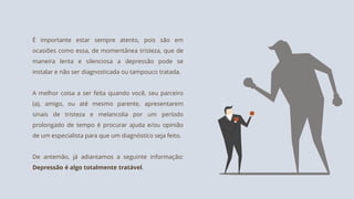 É importante estar sempre atento, pois são em
ocasiões como essa, de momentânea tristeza, que de
maneira lenta e silenciosa a depressão pode se
instalar e não ser diagnosticada ou tampouco tratada.
A melhor coisa a ser feita quando você, seu parceiro
(a), amigo, ou até mesmo parente, apresentarem
sinais de tristeza e melancolia por um período
prolongado de tempo é procurar ajuda e/ou opinião
de um especialista para que um diagnóstico seja feito.
De antemão, já adiantamos a seguinte informação:
Depressão é algo totalmente tratável.
 