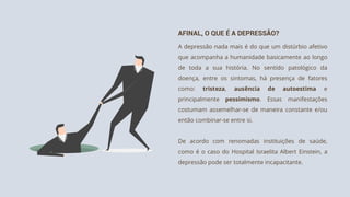 AFINAL, O QUE É A DEPRESSÃO?
A depressão nada mais é do que um distúrbio afetivo
que acompanha a humanidade basicamente ao longo
de toda a sua história. No sentido patológico da
doença, entre os sintomas, há presença de fatores
como: tristeza, ausência de autoestima e
principalmente pessimismo. Essas manifestações
costumam assemelhar-se de maneira constante e/ou
então combinar-se entre si.
De acordo com renomadas instituições de saúde,
como é o caso do Hospital Israelita Albert Einstein, a
depressão pode ser totalmente incapacitante.
 