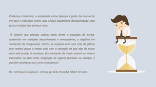 Podemos considerar a ansiedade como doença a partir do momento
em que o indivíduo sente uma aflição totalmente descontrolada com
pouca relação aos eventos reais.
“É comum que pessoas sintam medo frente a situações de perigo,
apreensão em situações desconhecidas e ameaçadoras, e angústia em
momentos de insegurança. Porém, se a pessoa tem uma crise de pânico
sem motivo, passa o tempo todo com a sensação de que algo de muito
ruim está prestes a acontecer, fica revivendo de modo mental um evento
traumático ou tem medo exagerado de lugares fechados ou abertos, é
possível considerar isso como uma doença”.
Dr. Henrique Gruspoun – clínico geral do Hospital Albert Einstein.
 