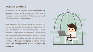 CAUSAS DA DEPRESSÃO
A depressão é na realidade uma combinação de
doenças – alguns médicos costumam dizer que a
depressão é uma ampla família de doenças, por isso é
denominada como uma síndrome.
Alguns estudos demonstram alterações químicas no
cérebro de pessoas deprimidas, principalmente no
que diz respeito aos neurotransmissores – como
serotonina, dopamina e noradrenalina – substâncias
que transmitem impulsos nervosos entre as células
cerebrais. Ao contrário do que normalmente se
acredita, os fatores psicológicos e sociais, muitas
vezes, são consequências e não a causa da
depressão.
 