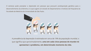 O estresse pode precipitar a depressão em pessoas que possuem predisposição genética para o
desenvolvimento da síndrome, é o que sugere um estudo do Departamento e Instituto de Psiquiatria da
Faculdade de Medicina da Universidade de São Paulo.
A prevalência da depressão é estimada em cerca de 19% da população mundial, o
que significa que aproximadamente, uma em cada cinco pessoas do mundo irá
apresentar o problema, em determinado momento da vida.
 