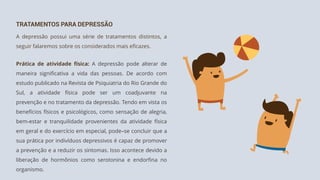 TRATAMENTOS PARA DEPRESSÃO
A depressão possui uma série de tratamentos distintos, a
seguir falaremos sobre os considerados mais eficazes.
Prática de atividade física: A depressão pode alterar de
maneira significativa a vida das pessoas. De acordo com
estudo publicado na Revista de Psiquiatria do Rio Grande do
Sul, a atividade física pode ser um coadjuvante na
prevenção e no tratamento da depressão. Tendo em vista os
benefícios físicos e psicológicos, como sensação de alegria,
bem-estar e tranquilidade provenientes da atividade física
em geral e do exercício em especial, pode–se concluir que a
sua prática por indivíduos depressivos é capaz de promover
a prevenção e a reduzir os sintomas. Isso acontece devido a
liberação de hormônios como serotonina e endorfina no
organismo.
 